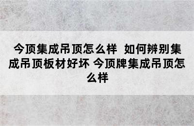 今顶集成吊顶怎么样  如何辨别集成吊顶板材好坏 今顶牌集成吊顶怎么样